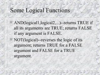 Some Logical Functions
 AND(logical1,logical2,...)--returns TRUE if
all its arguments are TRUE; returns FALSE
if any argument is FALSE.
 NOT(logical)--reverses the logic of its
argument; returns TRUE for a FALSE
argument and FALSE for a TRUE
argument.
 