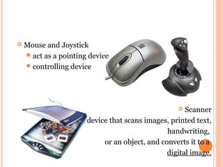  Mouse and Joystick 
act as a pointing device 
controlling device 
 Scanner 
a device that scans images, printed text, 
handwriting, 
or an object, and converts it to a 
digital image. 
 