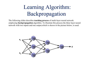 Learning Algorithm:
Backpropagation
The following slides describes teaching process of multi-layer neural network
employing backpropagation algorithm. To illustrate this process the three layer neural
network with two inputs and one output,which is shown in the picture below, is used:
 
