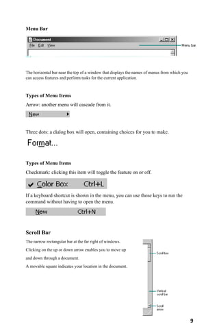 9
Menu Bar
The horizontal bar near the top of a window that displays the names of menus from which you
can access features and perform tasks for the current application.
Types of Menu Items
Arrow: another menu will cascade from it.
Three dots: a dialog box will open, containing choices for you to make.
Types of Menu Items
Checkmark: clicking this item will toggle the feature on or off.
If a keyboard shortcut is shown in the menu, you can use those keys to run the
command without having to open the menu.
Scroll Bar
The narrow rectangular bar at the far right of windows.
Clicking on the up or down arrow enables you to move up
and down through a document.
A movable square indicates your location in the document.
 