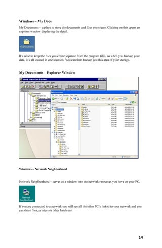 14
Windows – My Docs
My Documents – a place to store the documents and files you create. Clicking on this opens an
explorer window displaying the detail.
It’s wise to keep the files you create separate from the program files, so when you backup your
data, it’s all located in one location. You can then backup just this area of your storage.
My Documents – Explorer Window
Windows – Network Neighborhood
Network Neighborhood – serves as a window into the network resources you have on your PC.
If you are connected to a network you will see all the other PC’s linked to your network and you
can share files, printers or other hardware.
 