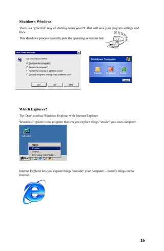 16
Shutdown Windows
There is a “graceful” way of shutting down your PC that will save your program settings and
files.
This shutdown process basically puts the operating system to bed.
Which Explorer?
Tip: Don't confuse Windows Explorer with Internet Explorer.
Windows Explorer is the program that lets you explore things "inside" your own computer.
Internet Explorer lets you explore things "outside" your computer -- namely things on the
Internet.
 