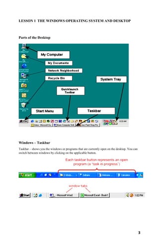 3
LESSON 1 THE WINDOWS OPERATING SYSTEM AND DESKTOP
Parts of the Desktop
Windows – Taskbar
Taskbar – shows you the windows or programs that are currently open on the desktop. You can
switch between windows by clicking on the applicable button.
 