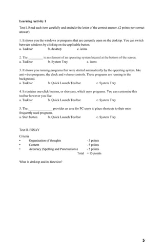 5
Learning Activity 1
Test I. Read each item carefully and encircle the letter of the correct answer. (2 points per correct
answer)
1. It shows you the windows or programs that are currently open on the desktop. You can switch
between windows by clicking on the applicable button.
a. Taskbar b. desktop c. icons
2. The _________ is an element of an operating system located at the bottom of the screen.
a. Taskbar b. System Tray c. icons
3. It shows you running programs that were started automatically by the operating system, like
anti-virus programs, the clock and volume controls. These programs are running in the
background.
a. Taskbar b. Quick Launch Toolbar c. System Tray
4. It contains one-click buttons, or shortcuts, which open programs. You can customize this
toolbar however you like.
a. Taskbar b. Quick Launch Toolbar c. System Tray
5. The _______________ provides an area for PC users to place shortcuts to their most
frequently used programs.
a. Start button b. Quick Launch Toolbar c. System Tray
Test II. ESSAY
Criteria
• Organization of thoughts - 5 points
• Content - 5 points
• Accuracy (Spelling and Punctuations) - 5 points
Total = 15 points
What is desktop and its function?
 