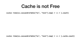 Cache is not Free
scala>	time(sc.cassandraTable("ks",	"test").map(	r	=>	r	).count)	
Elapsed	time:	35.773478836	
res54:	Long	=	15436998	
scala>	time(sc.cassandraTable("ks",	"test").map(	r	=>	r	).cache.count)	
Elapsed	time:	58.657585144	
res55:	Long	=	15436998
 