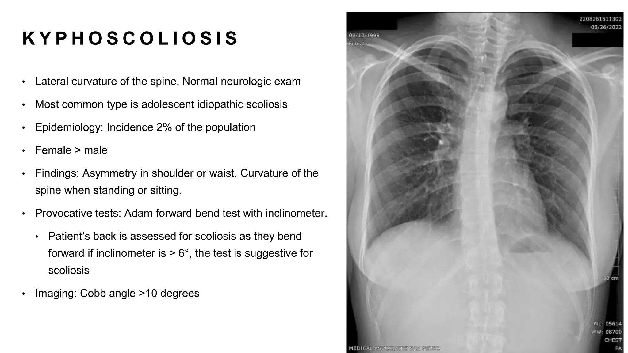 K Y P H O S C O L I O S I S
• Lateral curvature of the spine. Normal neurologic exam
• Most common type is adolescent idiopathic scoliosis
• Epidemiology: Incidence 2% of the population
• Female > male
• Findings: Asymmetry in shoulder or waist. Curvature of the
spine when standing or sitting.
• Provocative tests: Adam forward bend test with inclinometer.
• Patient’s back is assessed for scoliosis as they bend
forward if inclinometer is > 6°, the test is suggestive for
scoliosis
• Imaging: Cobb angle >10 degrees
 