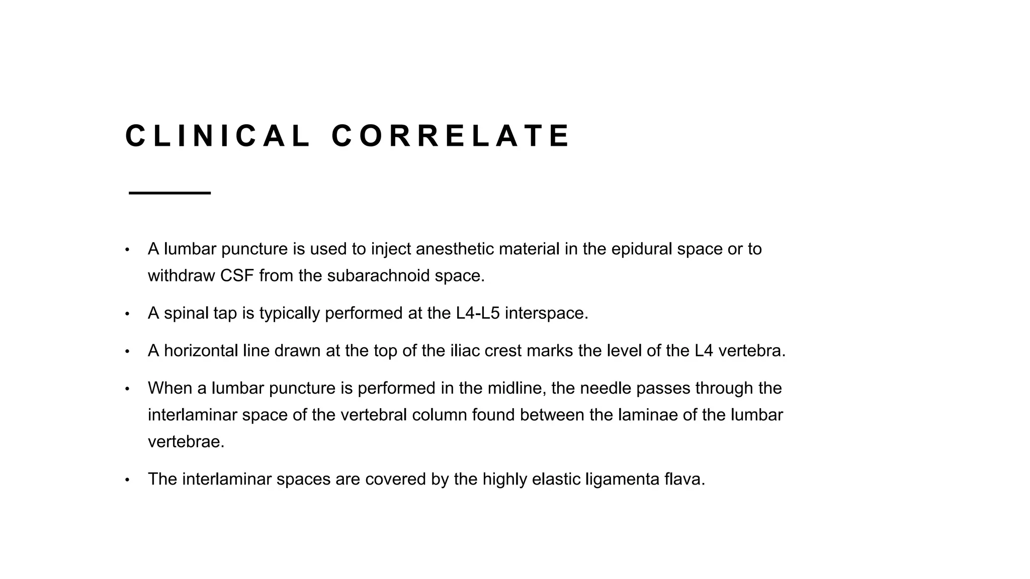 C L I N I C A L C O R R E L A T E
• A lumbar puncture is used to inject anesthetic material in the epidural space or to
withdraw CSF from the subarachnoid space.
• A spinal tap is typically performed at the L4-L5 interspace.
• A horizontal line drawn at the top of the iliac crest marks the level of the L4 vertebra.
• When a lumbar puncture is performed in the midline, the needle passes through the
interlaminar space of the vertebral column found between the laminae of the lumbar
vertebrae.
• The interlaminar spaces are covered by the highly elastic ligamenta flava.
 