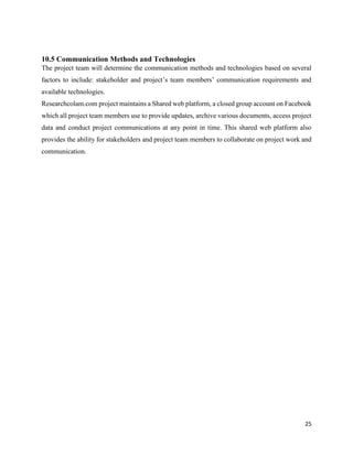 25
10.5 Communication Methods and Technologies
The project team will determine the communication methods and technologies based on several
factors to include: stakeholder and project’s team members’ communication requirements and
available technologies.
Researchcolam.com project maintains a Shared web platform, a closed group account on Facebook
which all project team members use to provide updates, archive various documents, access project
data and conduct project communications at any point in time. This shared web platform also
provides the ability for stakeholders and project team members to collaborate on project work and
communication.
 