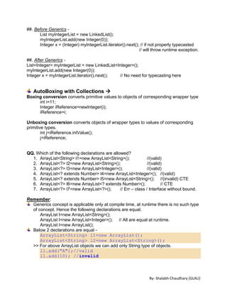 By- Shalabh Chaudhary [GLAU]
##. Before Generics -
List myIntegerList = new LinkedList();
myIntegerList.add(new Integer(0));
Integer x = (Integer) myIntegerList.iterator().next(); // if not properly typecasted
// will throw runtime exception.
##. After Generics -
List<Integer> myIntegerList = new LinkedList<Integer>();
myIntegerList.add(new Integer(0));
Integer x = myIntegerList.iterator().next(); // No need for typecasting here
AutoBoxing with Collections 
Boxing conversion converts primitive values to objects of corresponding wrapper type
int i=11;
Integer iReference=newInteger(i);
iReference=i;
Unboxing conversion converts objects of wrapper types to values of corresponding
primitive types.
int j=iReference.intValue();
j=iReference;
QQ. Which of the following declarations are allowed?
1. ArrayList<String> l1=new ArrayList<String>(); //(valid)
2. ArrayList<?> l2=new ArrayList<String>(); //(valid)
3. ArrayList<?> l3=new ArrayList<Integer>(); //(valid)
4. ArrayList<? extends Number> l4=new ArrayList<Integer>(); //(valid)
5. ArrayList<? extends Number> l5=new ArrayList<String>(); //(invalid) CTE
6. ArrayList<?> l6=new ArrayList<? extends Number>(); // CTE
7. ArrayList<?> l7=new ArrayList<?>(); // Err – class / Interface without bound.
Remember:
Generics concept is applicable only at compile time, at runtime there is no such type
of concept. Hence the following declarations are equal.
ArrayList l=new ArrayList<String>();
ArrayList l=new ArrayList<Integer>(); // All are equal at runtime.
ArrayList l=new ArrayList();
Below 2 declarations are equal -
ArrayList<String> l1=new ArrayList();
ArrayList<String> l2=new ArrayList<String>();
>> For above ArrayList objects we can add only String type of objects.
l1.add("A");//valid
l1.add(10); //invalid
 