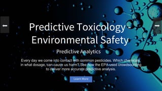 Predictive Toxicology -
Environmental Safety
Predictive Analytics
Every day we come into contact with common pesticides. Which chemicals,
in what dosage, can cause us harm? See how the EPA used crowdsourcing
to deliver more accurate predictive analysis.
Learn More
 