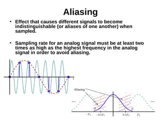 Aliasing
●
Effect that causes different signals to become
indistinguishable (or aliases of one another) when
sampled.
●
Sampling rate for an analog signal must be at least two
times as high as the highest frequency in the analog
signal in order to avoid aliasing.
 