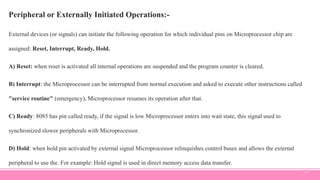 Peripheral or Externally Initiated Operations:-
External devices (or signals) can initiate the following operation for which individual pins on Microprocessor chip are
assigned: Reset, Interrupt, Ready, Hold.
A) Reset: when reset is activated all internal operations are suspended and the program counter is cleared.
B) Interrupt: the Microprocessor can be interrupted from normal execution and asked to execute other instructions called
"service routine" (emergency), Microprocessor resumes its operation after that.
C) Ready: 8085 has pin called ready, if the signal is low Microprocessor enters into wait state, this signal used to
synchronized slower peripherals with Microprocessor.
D) Hold: when hold pin activated by external signal Microprocessor relinquishes control buses and allows the external
peripheral to use the. For example: Hold signal is used in direct memory access data transfer.
23
 