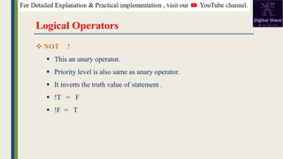 Logical Operators
❖ NOT !
▪ This an unary operator.
▪ Priority level is also same as unary operator.
▪ It inverts the truth value of statement .
▪ !T = F
▪ !F = T
 