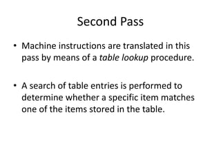 Second Pass
• Machine instructions are translated in this
pass by means of a table lookup procedure.
• A search of table entries is performed to
determine whether a specific item matches
one of the items stored in the table.
 