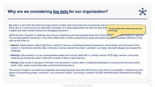 Why are we considering big data for our organization?
18
Big data is a term that describes the large volume of data, both structured and unstructured, that inundates a business on a day-to-day
basis. But it’s not the amount of data that’s important. It is what organizations do with the data that matters. Big data can be analyzed for
insights that lead to better tactical and strategical decisions.
While the term “big data” is relatively new, the act of gathering and storing large amounts of information for eventual analysis is age-old.
The concept gained momentum in the early 2000s when industry analyst Doug Laney articulated the now-mainstream definition of big
data as the three Vs:
• Volume: Organizations collect data from a variety of sources, including business transactions, social media, and information from
sensor or machine-to-machine data. In the past, storing it would have been a problem, but today, new technologies have eased the
challenge.
• Velocity: Data streams in at an unprecedented speed and must be dealt with in a timely manner. RFID tags, sensors, and smart
metering are driving the need to deal with torrents of data in near-real time.
• Variety: Data comes in all types of formats, from structured, numeric data in traditional databases to unstructured text documents,
email, video, audio, stock ticker data, and financial transactions.
The amount of data in our world has exploded and analyzing large data sets will become a key basis of competition, underpinning new
waves of productivity growth, innovation, and consumer surplus, according to research by MGI and McKinsey's Business Technology
Office.
The next slides offer a deep dive into each
technology
Part of the Digital Transformation Toolkit
 