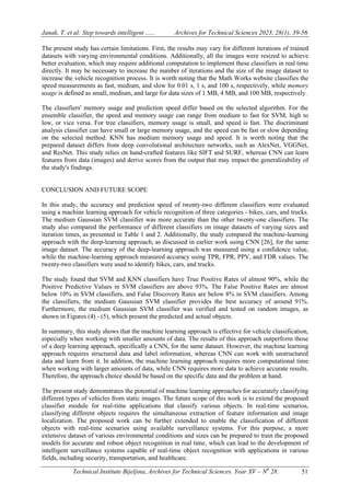 Janak, T. et al: Step towards intelligent ...... Archives for Technical Sciences 2023, 28(1), 39-56
Technical Institute Bijeljina, Archives for Technical Sciences. Year XV – N0
28. 51
The present study has certain limitations. First, the results may vary for different iterations of trained
datasets with varying environmental conditions. Additionally, all the images were resized to achieve
better evaluation, which may require additional computation to implement these classifiers in real time
directly. It may be necessary to increase the number of iterations and the size of the image dataset to
increase the vehicle recognition process. It is worth noting that the Math Works website classifies the
speed measurements as fast, medium, and slow for 0.01 s, 1 s, and 100 s, respectively, while memory
usage is defined as small, medium, and large for data sizes of 1 MB, 4 MB, and 100 MB, respectively.
The classifiers' memory usage and prediction speed differ based on the selected algorithm. For the
ensemble classifier, the speed and memory usage can range from medium to fast for SVM, high to
low, or vice versa. For tree classifiers, memory usage is small, and speed is fast. The discriminant
analysis classifier can have small or large memory usage, and the speed can be fast or slow depending
on the selected method. KNN has medium memory usage and speed. It is worth noting that the
prepared dataset differs from deep convolutional architecture networks, such as AlexNet, VGGNet,
and ResNet. This study relies on hand-crafted features like SIFT and SURF, whereas CNN can learn
features from data (images) and derive scores from the output that may impact the generalizability of
the study's findings.
CONCLUSION AND FUTURE SCOPE
In this study, the accuracy and prediction speed of twenty-two different classifiers were evaluated
using a machine learning approach for vehicle recognition of three categories - bikes, cars, and trucks.
The medium Gaussian SVM classifier was more accurate than the other twenty-one classifiers. The
study also compared the performance of different classifiers on image datasets of varying sizes and
iteration times, as presented in Table 1 and 2. Additionally, the study compared the machine-learning
approach with the deep-learning approach, as discussed in earlier work using CNN [26], for the same
image dataset. The accuracy of the deep-learning approach was measured using a confidence value,
while the machine-learning approach measured accuracy using TPR, FPR, PPV, and FDR values. The
twenty-two classifiers were used to identify bikes, cars, and trucks.
The study found that SVM and KNN classifiers have True Positive Rates of almost 90%, while the
Positive Predictive Values in SVM classifiers are above 93%. The False Positive Rates are almost
below 10% in SVM classifiers, and False Discovery Rates are below 8% in SVM classifiers. Among
the classifiers, the medium Gaussian SVM classifier provides the best accuracy of around 91%.
Furthermore, the medium Gaussian SVM classifier was verified and tested on random images, as
shown in Figures (4) - (5), which present the predicted and actual objects.
In summary, this study shows that the machine learning approach is effective for vehicle classification,
especially when working with smaller amounts of data. The results of this approach outperform those
of a deep learning approach, specifically a CNN, for the same dataset. However, the machine learning
approach requires structured data and label information, whereas CNN can work with unstructured
data and learn from it. In addition, the machine learning approach requires more computational time
when working with larger amounts of data, while CNN requires more data to achieve accurate results.
Therefore, the approach choice should be based on the specific data and the problem at hand.
The present study demonstrates the potential of machine learning approaches for accurately classifying
different types of vehicles from static images. The future scope of this work is to extend the proposed
classifier module for real-time applications that classify various objects. In real-time scenarios,
classifying different objects requires the simultaneous extraction of feature information and image
localization. The proposed work can be further extended to enable the classification of different
objects with real-time scenarios using available surveillance systems. For this purpose, a more
extensive dataset of various environmental conditions and sizes can be prepared to train the proposed
models for accurate and robust object recognition in real time, which can lead to the development of
intelligent surveillance systems capable of real-time object recognition with applications in various
fields, including security, transportation, and healthcare.
 