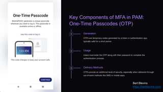 Key Components of MFA in PAM:
One-Time Passcodes (OTP)
1 Generation
OTPs are temporary codes generated by a token or authentication app,
typically valid for a short period.
2 Usage
Users must enter the OTP along with their password to complete the
authentication process.
3 Delivery Methods
OTPs provide an additional level of security, especially when delivered through
out-of-band methods like SMS or mobile apps.
Bert Blevins
https://bertblevins.com/
 