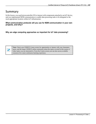 Certified Internet of Things (IoT) Practitioner (Exam ITP-110) | 187
Note: Check your CHOICE Course screen for opportunities to interact with your classmates,
peers, and the larger CHOICE online community about the topics covered in this course or
other topics you are interested in. From the Course screen you can also access available
resources for a more continuous learning experience.
Summary
In this lesson, you used microcontroller I/O to interact with components attached to an IoT device,
and you implemented M2M communication to enable data processing tasks to be delegated to the
most appropriate location within IoT infrastructure.
What communication protocols will you use for M2M communication in your own
projects, and why?
Why are edge computing approaches so important for IoT data processing?
Lesson 4: Processing IoT Data |
 