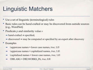 Distributed DBMS © M. T. Özsu & P. Valduriez Ch.4/17
Linguistic Matchers
• Use a set of linguistic (terminological) rules
• Basic rules can be hand-crafted or may be discovered from outside sources
(e.g., WordNet)
• Predicate p and similarity value s
➡ hand-crafted ⇒ specified,
➡ discovered ⇒ may be computed or specified by an expert after discovery
• Examples
➡ 〈uppercase names ≈ lower case names, true, 1.0〉
➡ 〈uppercase names ≈ capitalized names, true, 1.0〉
➡ 〈capitalized names ≈ lower case names, true, 1.0〉
➡ 〈DB1.ASG ≈ DB2.WORKS_IN, true, 0.8〉
 