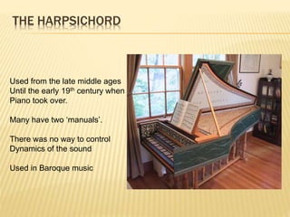 THE HARPSICHORD
Used from the late middle ages
Until the early 19th century when
Piano took over.
Many have two ‘manuals’.
There was no way to control
Dynamics of the sound
Used in Baroque music
 