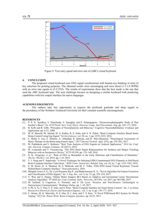  ISSN: 1693-6930
TELKOMNIKA Telecommun Comput El Control, Vol. 18, No. 2, April 2020: 919 - 927
926
Figure 9. Text entry speed and error rate of (ABC) virtual keyboard
4. CONCLUSION
The proposed virtual keyboard uses EEG signal synchronized with human-eye blinking in term of
key selection for printing purposes. The obtained results were encouraging and were about (1.5-1.8 WPM)
with an error rate equals to (5-5.25)%. The results of experiments show that the best mode is the one that
used the ABC keyboard type. The next challenge focuses on designing a similar keyboard with predicting
capabilities with text output interface for native languages.
ACKNOWLEDGEMENTS
The authors take this opportunity to express the profound gratitude and deep regard to
the presidency of the Northern Technical University for their constant scientific encouragement.
REFERENCES
[1] P. P. N. Ayudhya, S. Thaichinda, V. Saengkla, and P. Sittiprapaporn, “Electroencephalographic Study of Thai
Smoker’s Brain,” Int. ECTI North. Sect. Conf. Electr. Electron. Comp. And Telecommun. Eng, pp. 169–172, 2018.
[2] B. Kolb and R. Gibb, “Principles of Neuroplasticity and Behavior,” Cognitive Neurorehabilitation: Evidence and
Application, pp. 6–21, 2008.
[3] M. H. Masood, M. Ahmad, M. A. Kathia, R. Z. Zafar, and A. N. Zahid, “Brain Computer Interface Based Smart
Home Control Using Eeg Signal,” Sci.Int.(Lahore), vol. 28, no. 3, pp. 2219–2222, 2016.
[4] F. Mulla, E. Eya, E. Ibrahim, A. Alhaddad, R. Qahwaji, and R. Abd-Alhameed, “Neurological Assessment of
Music Therapy on the Brain using Emotiv Epoc,” 2017 Internet Technol. Appl. (ITA), pp. 259–263, 2017.
[5] M. Prabhakara and V. Kulkarni, “Real Time Analysis of EEG Signals on Android Application,” 2014 Int. Conf.
Adv. Electron. Comput. Commun. (ICAECC), 2014.
[6] W. Lawpradit and T. Yooyativong, “The EEG Brain Signal Representation for Surfaces and Shapes Touching
Behavior with an Inexpensive Device,” ECTI-NCON, pp. 135–140, 2018.
[7] N. K. Al-qazzaz, et al., “Role of EEG as Biomarker in the Early Detection and Classification of Dementia,”
The Sci. World J., vol. 2014, pp. 1-16, 2014.
[8] Y. J. Song and F. Sepulveda, “A Novel Technique for Selecting EMG-Contaminated EEG Channels in Self-Paced
Brain-Computer Interface Task Onset,” IEEE Trans. Neural Sys. Rehabil. Eng, vol. 26, no. 7, pp. 1353-1362, 2018.
[9] S. M. Hosni, H. A. Shedeed, M. S. Mabrouk, and M. F. Tolba, “EEG-EOG based Virtual Keyboard: Toward
Hybrid Brain Computer Interface,” Neuroinformatics, 2018.
[10] Mangala Gowri S. G., Dr. Cyril Prasanna Raj P., and Badarinarayan K. S., “Novel Algorithm for Feature Extraction
and Classification of EEG Signals,” Int. J. Eng. Res., vol. 4, no. 12, pp. 228–234, 2015.
[11] Y. Wen and Z. Huang, “Online Motor Imagery BCI Based on Adaptive and Incremental Linear Discriminant
Analysis Algorithm,” 9th
IEEE Int. Conf. Commun. Softw. Networks, (ICCSN), vol. 2017, pp. 962-966, 2017.
[12] M. Gaillard, S. Cognitives, E. Normale, and S. De Lyon, “Invasive and Non-Invasive Technologies in
Neuroscience Communication,” Biothique Online, pp. 1–10, 2017.
[13] S. Pb, S. Ts, T. Paul, E. P. John, and S. Peter, “Brain Computer Interface for Smart Home Control,” Int. J. of Advan
Research in Electrical, Electro and Instrumen Enginee., vol. 5, no. 4, pp. 170–177, 2016.
[14] F. Akram, M. K. Metwally, H. S. Han, H. J. Jeon, and T. S. Kim, “A Novel P300-based BCI System for Words
Typing,” 2013 Int. Winter Work. Brain-Computer Interface, pp. 24-25, 2013.
 
