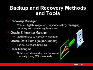 Backup and Recovery Methods
and Tools
 Recovery Manager
– Oracle’s tightly integrated utility for creating, managing,
restoring and recovering databases
 Oracle Enterprise Manager
– GUI interface to Recovery Manager
 Oracle Data Pump (export/import)
– Logical database backups
 User Managed
– Database is backed up and restored
manually using OS commands
 
