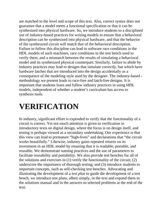 are matched to the level and scope of this text. Also, correct syntax does not
guarantee that a model meets a functional specification or that it can be
synthesized into physical hardware. So, we introduce students to a disciplined
use of industry-based practices for writing models to ensure that a behavioral
description can be synthesized into physical hardware, and that the behavior
of the synthesized circuit will match that of the behavioral description.
Failure to follow this discipline can lead to software race conditions in the
HDL models of such machines, race conditions in the test bench used to
verify them, and a mismatch between the results of simulating a behavioral
model and its synthesized physical counterpart. Similarly, failure to abide by
industry practices may lead to designs that simulate correctly, but which have
hardware latches that are introduced into the design accidentally as a
consequence of the modeling style used by the designer. The industry-based ​-
methodology we present leads to race-free and latch-free designs. It is
important that students learn and follow industry practices in using HDL
models, independent of whether a student’s curriculum has access to
synthesis tools.
VERIFICATION
In industry, significant effort is expended to verify that the functionality of a
circuit is correct. Yet not much attention is given to verification in
introductory texts on digital design, where the focus is on design itself, and
testing is perhaps viewed as a secondary undertaking. Our experience is that
this view can lead to premature “high-fives” and declarations that “the circuit
works beautifully.” Likewise, industry gains repeated returns on its
investment in an HDL model by ensuring that it is readable, portable, and
reusable. We demonstrate naming practices and the use of parameters to
facilitate reusability and portability. We also provide test benches for all of
the solutions and exercises to (1) verify the functionality of the circuit; (2)
underscore the importance of thorough testing; and (3) introduce students to
important concepts, such as self-​checking test benches. Advocating and
illustrating the development of a test plan to guide the development of a test
bench, we introduce test plans, albeit simply, in the text and expand them in
the solutions manual and in the answers to selected problems at the end of the
text.
 