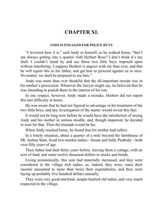 CHAPTER XI.
ANDY IS ENGAGED FOR POLICE DUTY.
“I wonder how it is,” said Andy to himself, as he walked home, “that I
am always getting into a quarrel with Herbert Ross? I don’t think it’s my
fault. I couldn’t stand by and see those two little boys imposed upon
without interfering. I suppose Herbert is angrier with me than ever, and that
he will report this to his father, and get him to proceed against us at once.
No matter; we shall be prepared to see him.”
Andy was more than ever thankful that the all-important receipt was in
his mother’s possession. Whatever the lawyer might say, he believed that he
was intending to punish them in the interest of his son.
In one respect, however, Andy made a mistake. Herbert did not report
this last difficulty at home.
He was aware that he had not figured to advantage in his treatment of the
two little boys, and any investigation of the matter would reveal this fact.
It would not be long now before he would have the satisfaction of seeing
Andy and his mother in serious trouble, and, though impatient, he decided
to wait for that. Then the triumph would be his.
When Andy reached home, he found that his mother had callers.
In a lonely situation, about a quarter of a mile beyond the farmhouse of
Mr. Joshua Starr, lived two maiden ladies—Susan and Sally Peabody—both
over fifty years of age.
Their father had died thirty years before, leaving them a cottage, with an
acre of land, and some twelve thousand dollars in stocks and bonds.
Living economically, this sum had materially increased, and they were
considered in the village rich ladies, as, indeed, they were, since their
income amounted to more than twice their expenditures, and they were
laying up probably five hundred dollars annually.
They were very good and kind, simple-hearted old ladies, and very much
respected in the village.
 