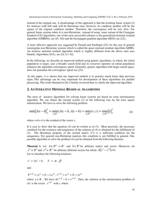 International Journal of Information Technology, Modeling and Computing (IJITMC) Vol. 4, No.1, February 2016
36
instead of the original one. A disadvantage of this approach is that the resulting linear system (3)
for matrices with full rank will be Hermitian ones, however, its condition number will be the
square of the original condition number. Therefore, the convergence will be very slow. For
general linear systems when A is non-Hermitian, instead of using some variant of the Conjugate
Gradient (CG) algorithms, one of the most successful schemes is the generalized minimal residual
algorithm (GMRES), see ([9, 10]) and the biconjugate gradient algorithm (BCG) see ([2]).
A more effective approach was suggested by Freund and Nachtigal ([5]) for the case of general
nonsingular non-Hermitian systems which is called the quasi minimal residual algorithm (QMR).
An iterative minimal residual algorithm which is slightly different from the above ones uses
Genetic Algorithms (GA), see ([4, 6,7, 8]).
In the following, we describe an improved method using genetic algorithms, in which, the initial
population is larger, uses a broader search field and its crossover operator on initial population
enhances the algorithm convergence speed. Generally, genetic algorithm with larger search space,
does not guarantee the convergence speed see ([3]).
In this paper, it is shown that our improved method is in practice much faster than previous
types. This advantage can be very important for development of these algorithms for parallel
processing. The result obtained in [8] is briefly reviewed here to clarify the improved algorithm.
2. AN ITERATIVE MINIMAL RESIDUAL ALGORITHM
The most of iterative algorithms for solving linear systems are based on some minimization
algorithm. We can obtain the normal system (3) in the following way by the least square
minimization. We have to solve the following problem:
2
2
2
2
min
)
,
(
min
)
,
(
min
min r
r
r
b
Ax
b
Ax
b
Ax m
n
n
R
r
R
x
R
x ∈
∈
∈
=
=
−
−
=
− (4)
where r=Ax−b is the residual of the vector x.
It is easy to show that the equation (4) can be written as in (3). More precisely, the necessary
condition for the existence and uniqueness of the solution of (4) is obtained for the fulfillment of
(3). The Hermitian property of the normal matrix AT
A is a sufficient condition for the
uniqueness. For general non-Hermitian matrices this condition is not fulfilled in general. One
possible algorithm to solve the problem (4) can be obtained from the following theorem.
Theorem 1. Let n
m
R
R
A →
∈ and n
R
b∈ be arbitrary matrix and vector. Moreover, let
m
R
x ∈
α
and m
R
x ∈
β
be arbitrary different vectors for which ( ) 0
≠
− β
α
x
x
A .
Let us introduce the following notations:
,
b
Ax
r s
s
−
= β
α ,
=
S
and
β
α
β
α
x
c
cx
X )
1
(
,
−
+
= , β
α
β
α
r
c
cr
r )
(
,
−
+
= 1
where R
c∈ . We have β
α
β
α ,
,
r
b
Ax =
− . Then, the solution of the minimization problem of
(4) is the vector β
α ,
x with c, where
 