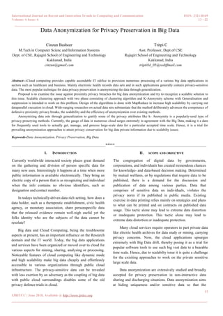 International Journal on Recent and Innovation Trends in Computing and Communication ISSN: 2321-8169
Volume: 6 Issue: 6 13 - 22
______________________________________________________________________________________
13
IJRITCC | June 2018, Available @ http://www.ijritcc.org
_______________________________________________________________________________________
Data Anonymization for Privacy Preservation in Big Data
Cinzun Basheer
M.Tech in Computer Scienc and Information Systems
Dept. of CSE, Rajagiri School of Engineering and Technology
Kakkanad, India
cinzun@gmail.com
Tritpi C
Asst. Professor, Dept of CSE
Rajagiri School of Engineering and Technology
Kakkanad, India
tripti84_05@rediffmail.com
Abstract—Cloud computing provides capable ascendable IT edifice to provision numerous processing of a various big data applications in
sectors such as healthcare and business. Mainly electronic health records data sets and in such applications generally contain privacy-sensitive
data. The most popular technique for data privacy preservation is anonymizing the data through generalization.
Proposal is to examine the issue against proximity privacy breaches for big data anonymization and try to recognize a scalable solution to
this issue. Scalable clustering approach with two phase consisting of clustering algorithm and K-Anonymity scheme with Generalisation and
suppression is intended to work on this problem. Design of the algorithms is done with MapReduce to increase high scalability by carrying out
dataparallel execution in cloud. Wide-ranging researches on actual data sets substantiate that the method deliberately advances the competence of
defensive proximity privacy breaks, the scalability and the efficiency of anonymization over existing methods.
Anonymizing data sets through generalization to gratify some of the privacy attributes like k- Anonymity is a popularly-used type of
privacy preserving methods. Currently, the gauge of data in numerous cloud surges extremely in agreement with the Big Data, making it a dare
for frequently used tools to actually get, manage, and process large-scale data for a particular accepted time scale. Hence, it is a trial for
prevailing anonymization approaches to attain privacy conservation for big data private information due to scalabilty issues.
Keywords-Data Anonymization, Privacy Preservation, Big Data
__________________________________________________*****_________________________________________________
I. INTRODUCTION
Currently worldwide interacted society places great demand
on the gathering and division of person specific data for
many new uses. Interestingly it happens at a time when more
public information is available electronically. They bring an
electric copy of a person that is as recognizing and individual
when the info contains no obvious identifiers, such as
designation and contact number.
In todays technically-driven data rich setting, how does a
data holder, such as a therapeutic establishment, civic health
agency, or monetary association, share personspecific data
that the released evidence remain well-nigh useful yet the
folks identity who are the subjects of the data cannot be
resolute?
Big data and Cloud Computing, being the troublesome
aspects at present, has an important influence on the Research
domain and the IT world. Today, the big data applications
and services have been organized or moved over to cloud for
various aspects for mining, sharing, analysing or processing.
Noticeable features of cloud computing like dynamic mode
and high scalability make big data cheaply and effortlessly
accessible to various organizations through public cloud
infrastructure. The privacy-sensitive data can be revealed
with less exertion by an adversary as the coupling of big data
with public cloud surroundings disables some of the old
privacy defence trials in cloud.
II. SCOPE AND OBJECTIVE
The congregation of digital data by governments,
corporations, and individuals has created tremendous chances
for knowledge- and data-based decision making. Determined
by mutual welfares, or by regulations that require data to be
published, there is a demand for the discussion and
publication of data among various parties. Data that
comprises of sensitive data on individuals, violates the
privacy norm if its published in public media. Existing
exercise in data printing relies mainly on strategies and plans
to what can be printed and on contracts on published data
usage. This tactic alone may lead to extreme data distortion
or inadequate protection. This tactic alone may lead to
extreme data distortion or inadequate protection.
Many cloud services require operators to part private data
like electric health archives for data study or mining, carrying
privacy concerns. Now, the cloud applications upsurges
extremely with Big Data drift, thereby posing it as a trial for
popular software tools to use such big vast data to a bearable
time scale. Hence, due to scalabilty issue it is quite a challenge
for the exisiting approaches to work on the private sensitive
large scale data.
Data anonymization are extensively studied and broadly
accepted for privacy preservation in non-interactive data
sharing and discharging situations. Data anonymization aims
at hiding uniqueness and/or sensitive data so that the
 