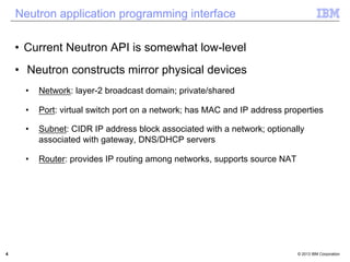 Neutron application programming interface 
• Current Neutron API is somewhat low-level 
• Neutron constructs mirror physical devices 
• Network: layer-2 broadcast domain; private/shared 
• Port: virtual switch port on a network; has MAC and IP address properties 
• Subnet: CIDR IP address block associated with a network; optionally 
associated with gateway, DNS/DHCP servers 
• Router: provides IP routing among networks, supports source NAT 
4 © 2013 IBM Corporation 
 