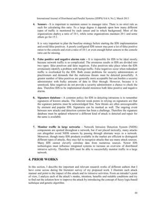 International Journal of Distributed and Parallel Systems (IJDPS) Vol.4, No.2, March 2013

    4. Sensors - It is important to maintain sensor to manager ratio. There is no strict rule as
       such for calculating this ratio. To a large degree it depends upon how many different
       types of traffic is monitored by each sensor and in which background. Most of the
       organizations deploy a ratio of 10:1, while some organizations maintain 20:1 and some
       others go for 15:1.

        It is very important to plan the baseline strategy before starting the IDS implementation
        and avoid false positives. A poorly configured IDS sensor may post a lot of false positive
        ratios to the console and even a ratio of 10:1 or even enough better sensors to the console
        ratio can be missing.

    5. False positive and negative alarms rate – It is impossible for IDS to be ideal mostly
       because network traffic is so complicated. The erroneous results in IDS are divided into
       two types: false positives and false negatives. False positives take place when the IDS
       erroneously identify a problem with benign traffic. False negatives occur when redundant
       traffic is overlooked by the IDS. Both create problems for security administrators or
       practitioners and demands that the malicious threats must be detected powerfully. A
       greater number of false positives are generally more acceptable but can burden a security
       administrator with bulky amounts of data to filter through. However, because it is
       unnoticed, false negatives do not provide a security administrator a chance to check the
       data. Therefore IDS to be implemented should minimize both false positive and negative
       alarms.

    6. Signature database - A common policy for IDS in detecting intrusions is to remember
        signatures of known attacks. The inherent weak points in relying on signatures are that
        the signature patterns must be acknowledged first. New threats are often unrecognizable
        by eminent and popular IDS. Signatures can be masked as well. The ongoing event
        between new attacks and detection systems has been a challenge. Therefore the signature
        database must be updated whenever a different kind of attack is detected and repair for
        the same is available.


    7. Monitor traffic in large networks - Network Intrusion Detection System (NIDS)
       components are spotted throughout a network, but if not placed tactically, many attacks
       can altogether avoid NIDS sensors by passing through alternate ways in a network.
       Moreover, though many IDS products available in the market are efficient to distinguish
       different types of attacks, they may fail to recognize attacks that use many attack sources.
       Many IDS cannot cleverly correlate data from numerous sources. Newer IDS
       technologies must influence integrated systems to increase an overview of distributed
       intrusive activity. Therefore IDS must be able to successfully monitor traffic in a large
       network.

4. PRIOR WORKS

In this section, I describe the important and relevant research works of different authors that I
have come across during the literature survey of my proposed work. I illustrate each attack
manner and point to the impact of this attack and its intrusive activities. From an intruder’s point
of view, I analyze each of the attack’s modes, intention, benefits and suitable conditions and try
to find out the solution how to improve the attack by introducing the concept of fuzzy logic-based
technique and genetic algorithm.


                                                                                                   44
 