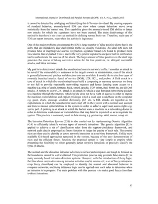 International Journal of Distributed and Parallel Systems (IJDPS) Vol.4, No.2, March 2013

it cannot be detected by cataloging and identifying the differences involved. By creating supports
of standard behavior, anomaly-based IDS can view when current behaviors move away
statistically from the normal one. This capability gives the anomaly-based IDS ability to detect
new attacks for which the signatures have not been created. The main disadvantage of this
method is that there is no clear cut method for defining normal behavior. Therefore, such type of
IDS can report intrusion, even when the activity is legitimate.

One of the major problems encountered by IDS is large number of false positive alerts that is the
alerts that are mistakenly analyzed normal traffic as security violations. An ideal IDS does not
produce false or inappropriate alarms. In practice, signature based IDS found to produce more
false alarms than expected. This is due to the very general signatures and poor built in verification
tool to authenticate the success of the attack. The large amount of false positives in the alert logs
generates the course of taking corrective action for the true positives, i.e. delayed, successful
attacks, and labor intensive.

My goal is to detect novel attacks by unauthorized users in network traffic. I consider an attack to
be novel if the vulnerability is unknown to the target's owner or administrator, even if the attack
is generally known and patches and detection tests are available. I mostly like to cite four types of
remotely launched attacks: denial of service (DOS), U2R, R2L, and probes. A DoS attack is a
type of attack in which the unauthorized users build a computing or memory resources too busy
or too full to provide reasonable networking requests and hence denying users access to a
machine e.g. ping of death, neptune, back, smurf, apache, UDP storm, mail bomb etc. are all DoS
attacks. A remote to user (U2R) attack is an attack in which a user forwards networking packets
to a machine through the internet, which he/she does not have right of access in order to expose
the machines vulnerabilities and exploit privileges which a local user would have on the computer
e.g. guest, xlock, xnsnoop, sendmail dictionary, phf etc. A R2L attacks are regarded as the
exploitations in which the unauthorized users start off on the system with a normal user account
and tries to misuse vulnerabilities in the system in order to achieve super user access rights e.g.
xterm, perl. A probing is an attack in which the hacker scans a machine or a networking device in
order to determine weaknesses or vulnerabilities that may later be exploited so as to negotiate the
system. This practice is commonly used in data mining e.g. portsweep, saint, mscan, nmap etc.

The Intrusion Detection System (IDS) is also carried out by implementing Genetic Algorithm
(GA) to efficiently identify various types of network intrusions. The genetic algorithm [1] is
applied to achieve a set of classification rules from the support-confidence framework, and
network audit data is employed as fitness function to judge the quality of each rule. The created
rules are then used to classify or detect network intrusions in a real-time framework. Unlike most
available GA-based approaches remained in the system, because of the easy demonstration of
rules and the efficient fitness function, the proposed system is very simple to employ while
presenting the flexibility to either generally detect network intrusions or precisely classify the
types of attacks.

The normal and the abnormal intrusive activities in networked computers are tough to forecast as
the boundaries cannot be well explained. This prediction process may generate false alarms [1] in
many anomaly based intrusion detection systems. However, with the introduction of fuzzy logic,
the false alarm rate in determining intrusive activities can be minimized; a set of fuzzy rules (non-
crisp fuzzy classifiers) can be employed to identify the normal and abnormal behavior in
computer networks, and fuzzy inference logic can be applied over such rules to determine when
an intrusion is in progress. The main problem with this process is to make good fuzzy classifiers
to detect intrusions.



                                                                                                   37
 