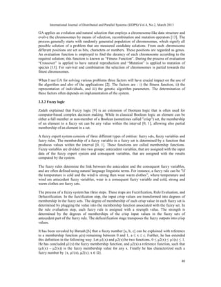 International Journal of Distributed and Parallel Systems (IJDPS) Vol.4, No.2, March 2013

GA applies an evolution and natural selection that employs a chromosome-like data structure and
evolve the chromosomes by means of selection, recombination and mutation operators [13]. The
process generally starts with randomly generated population of chromosomes, which signify all
possible solution of a problem that are measured candidate solutions. From each chromosome
different positions are set as bits, characters or numbers. These positions are regarded as genes.
An evaluation function is employed to find the decency of each chromosome according to the
required solution; this function is known as “Fitness Function”. During the process of evaluation
“Crossover” is applied to have natural reproduction and “Mutation” is applied to mutation of
species [13]. For survival and combination the selection of chromosomes is partial towards the
fittest chromosomes.

When I use GA for solving various problems three factors will have crucial impact on the use of
the algorithm and also of the applications [2]. The factors are : i) the fitness function, ii) the
representation of individuals, and iii) the genetic algorithm parameters. The determination of
these factors often depends on implementation of the system.

2.2.2 Fuzzy logic

Zadeh explained that Fuzzy logic [9] is an extension of Boolean logic that is often used for
computer-based complex decision making. While in classical Boolean logic an element can be
either a full member or non-member of a Boolean (sometimes called ”crisp”) set, the membership
of an element to a fuzzy set can be any value within the interval [0, 1], allowing also partial
membership of an element in a set.

A fuzzy expert system consists of three different types of entities: fuzzy sets, fuzzy variables and
fuzzy rules. The membership of a fuzzy variable in a fuzzy set is determined by a function that
produces values within the interval [0, 1]. These functions are called membership functions.
Fuzzy variables are divided into two groups: antecedent variables, that are assigned with the input
data of the fuzzy expert system and consequent variables, that are assigned with the results
computed by the system.

The fuzzy rules determine the link between the antecedent and the consequent fuzzy variables,
and are often defined using natural language linguistic terms. For instance, a fuzzy rule can be ”if
the temperature is cold and the wind is strong then wear warm clothes”, where temperature and
wind are antecedent fuzzy variables, wear is a consequent fuzzy variable and cold, strong and
warm clothes are fuzzy sets.

The process of a fuzzy system has three steps. These steps are Fuzzification, Rule Evaluation, and
Defuzzification. In the fuzzification step, the input crisp values are transformed into degrees of
membership in the fuzzy sets. The degree of membership of each crisp value in each fuzzy set is
determined by plugging the value into the membership function associated with the fuzzy set. In
the rule evaluation step, each fuzzy rule is assigned with a strength value. The strength is
determined by the degrees of memberships of the crisp input values in the fuzzy sets of
antecedent part of the fuzzy rule. The defuzzification stage transposes the fuzzy outputs into crisp
values.

It has been revealed by Baruah [6] that a fuzzy number [a, b, c] can be explained with reference
to a membership function μ(x) remaining between 0 and 1, a ≤ x ≤ c. Further, he has extended
this definition in the following way. Let μ1(x) and μ2(x) be two functions, 0 ≤ μ2(x) ≤ μ1(x) ≤ 1.
He has concluded μ1(x) the fuzzy membership function, and μ2(x) a reference function, such that
(μ1(x) – μ2(x)) is the fuzzy membership value for any x. Finally he has characterized such a
fuzzy number by {x, μ1(x), μ2(x); x ∈ Ω}.

                                                                                                   40
 
