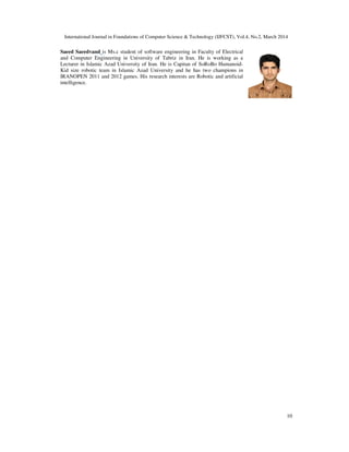 International Journal in Foundations of Computer Science & Technology (IJFCST), Vol.4, No.2, March 2014
10
Saeed Saeedvand is Ms.c student of software engineering in Faculty of Electrical
and Computer Engineering in University of Tabriz in Iran. He is working as a
Lecturer in Islamic Azad University of Iran. He is Capitan of SoRoBo Humanoid-
Kid size robotic team in Islamic Azad University and he has two champions in
IRANOPEN 2011 and 2012 games. His research interests are Robotic and artificial
intelligence.
 