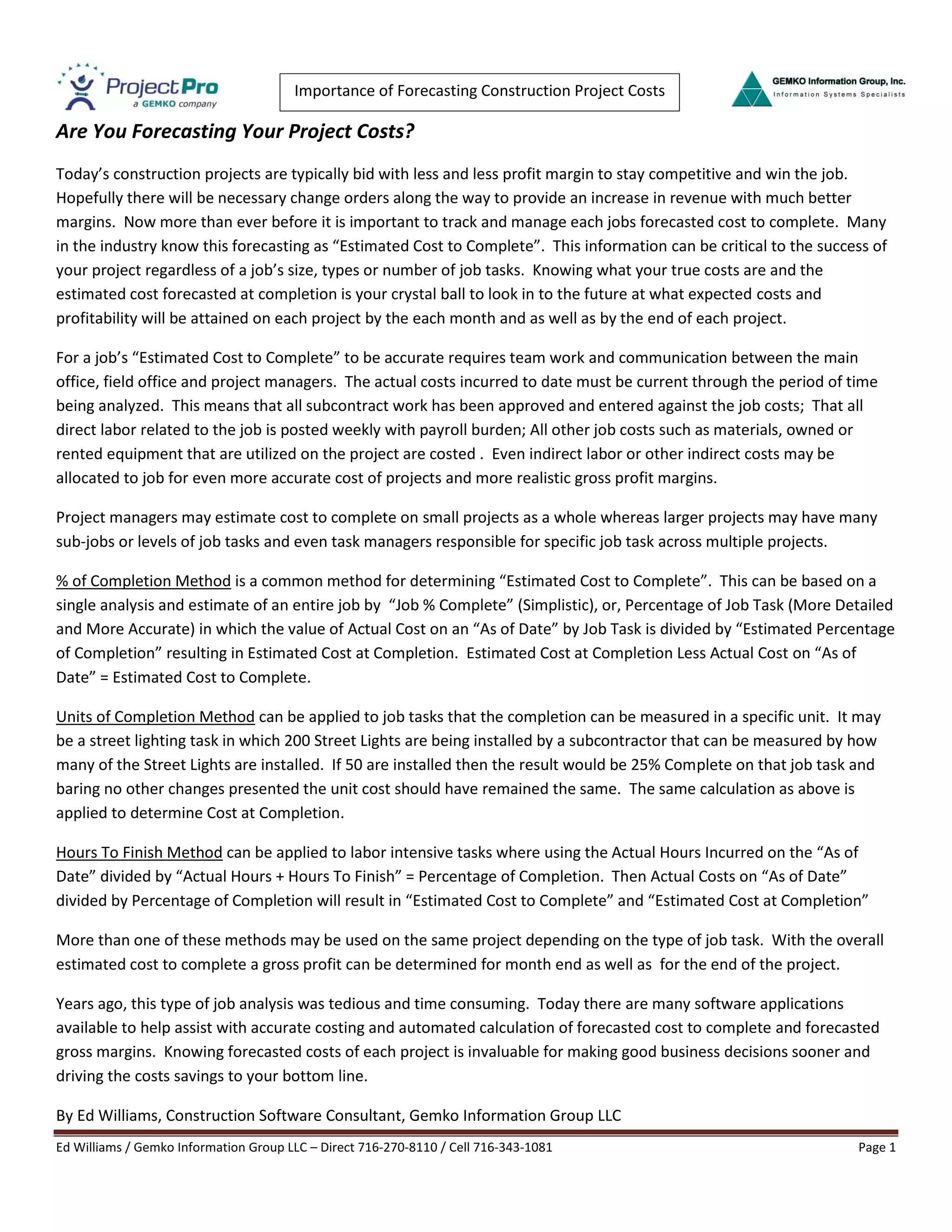 Ed Williams / Gemko Information Group LLC – Direct 716-270-8110 / Cell 716-343-1081 Page 1
Importance of Forecasting Construction Project Costs
Are You Forecasting Your Project Costs?
Today’s construction projects are typically bid with less and less profit margin to stay competitive and win the job.
Hopefully there will be necessary change orders along the way to provide an increase in revenue with much better
margins. Now more than ever before it is important to track and manage each jobs forecasted cost to complete. Many
in the industry know this forecasting as “Estimated Cost to Complete”. This information can be critical to the success of
your project regardless of a job’s size, types or number of job tasks. Knowing what your true costs are and the
estimated cost forecasted at completion is your crystal ball to look in to the future at what expected costs and
profitability will be attained on each project by the each month and as well as by the end of each project.
For a job’s “Estimated Cost to Complete” to be accurate requires team work and communication between the main
office, field office and project managers. The actual costs incurred to date must be current through the period of time
being analyzed. This means that all subcontract work has been approved and entered against the job costs; That all
direct labor related to the job is posted weekly with payroll burden; All other job costs such as materials, owned or
rented equipment that are utilized on the project are costed . Even indirect labor or other indirect costs may be
allocated to job for even more accurate cost of projects and more realistic gross profit margins.
Project managers may estimate cost to complete on small projects as a whole whereas larger projects may have many
sub-jobs or levels of job tasks and even task managers responsible for specific job task across multiple projects.
% of Completion Method is a common method for determining “Estimated Cost to Complete”. This can be based on a
single analysis and estimate of an entire job by “Job % Complete” (Simplistic), or, Percentage of Job Task (More Detailed
and More Accurate) in which the value of Actual Cost on an “As of Date” by Job Task is divided by “Estimated Percentage
of Completion” resulting in Estimated Cost at Completion. Estimated Cost at Completion Less Actual Cost on “As of
Date” = Estimated Cost to Complete.
Units of Completion Method can be applied to job tasks that the completion can be measured in a specific unit. It may
be a street lighting task in which 200 Street Lights are being installed by a subcontractor that can be measured by how
many of the Street Lights are installed. If 50 are installed then the result would be 25% Complete on that job task and
baring no other changes presented the unit cost should have remained the same. The same calculation as above is
applied to determine Cost at Completion.
Hours To Finish Method can be applied to labor intensive tasks where using the Actual Hours Incurred on the “As of
Date” divided by “Actual Hours + Hours To Finish” = Percentage of Completion. Then Actual Costs on “As of Date”
divided by Percentage of Completion will result in “Estimated Cost to Complete” and “Estimated Cost at Completion”
More than one of these methods may be used on the same project depending on the type of job task. With the overall
estimated cost to complete a gross profit can be determined for month end as well as for the end of the project.
Years ago, this type of job analysis was tedious and time consuming. Today there are many software applications
available to help assist with accurate costing and automated calculation of forecasted cost to complete and forecasted
gross margins. Knowing forecasted costs of each project is invaluable for making good business decisions sooner and
driving the costs savings to your bottom line.
By Ed Williams, Construction Software Consultant, Gemko Information Group LLC
 