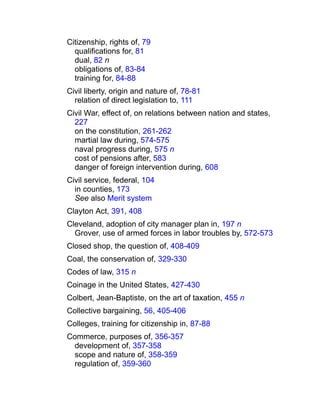 Citizenship, rights of, 79
qualifications for, 81
dual, 82 n
obligations of, 83-84
training for, 84-88
Civil liberty, origin and nature of, 78-81
relation of direct legislation to, 111
Civil War, effect of, on relations between nation and states,
227
on the constitution, 261-262
martial law during, 574-575
naval progress during, 575 n
cost of pensions after, 583
danger of foreign intervention during, 608
Civil service, federal, 104
in counties, 173
See also Merit system
Clayton Act, 391, 408
Cleveland, adoption of city manager plan in, 197 n
Grover, use of armed forces in labor troubles by, 572-573
Closed shop, the question of, 408-409
Coal, the conservation of, 329-330
Codes of law, 315 n
Coinage in the United States, 427-430
Colbert, Jean-Baptiste, on the art of taxation, 455 n
Collective bargaining, 56, 405-406
Colleges, training for citizenship in, 87-88
Commerce, purposes of, 356-357
development of, 357-358
scope and nature of, 358-359
regulation of, 359-360
 