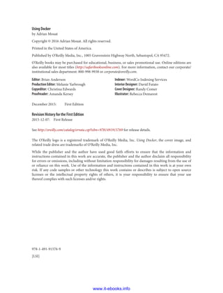 978-1-491-91576-9
[LSI]
Using Docker
by Adrian Mouat
Copyright © 2016 Adrian Mouat. All rights reserved.
Printed in the United States of America.
Published by O’Reilly Media, Inc., 1005 Gravenstein Highway North, Sebastopol, CA 95472.
O’Reilly books may be purchased for educational, business, or sales promotional use. Online editions are
also available for most titles (http://safaribooksonline.com). For more information, contact our corporate/
institutional sales department: 800-998-9938 or corporate@oreilly.com.
Editor: Brian Anderson
Production Editor: Melanie Yarbrough
Copyeditor: Christina Edwards
Proofreader: Amanda Kersey
Indexer: WordCo Indexing Services
Interior Designer: David Futato
Cover Designer: Randy Comer
Illustrator: Rebecca Demarest
December 2015: First Edition
Revision History for the First Edition
2015-12-07: First Release
See http://oreilly.com/catalog/errata.csp?isbn=9781491915769 for release details.
The O’Reilly logo is a registered trademark of O’Reilly Media, Inc. Using Docker, the cover image, and
related trade dress are trademarks of O’Reilly Media, Inc.
While the publisher and the author have used good faith efforts to ensure that the information and
instructions contained in this work are accurate, the publisher and the author disclaim all responsibility
for errors or omissions, including without limitation responsibility for damages resulting from the use of
or reliance on this work. Use of the information and instructions contained in this work is at your own
risk. If any code samples or other technology this work contains or describes is subject to open source
licenses or the intellectual property rights of others, it is your responsibility to ensure that your use
thereof complies with such licenses and/or rights.
www.it-ebooks.info
 