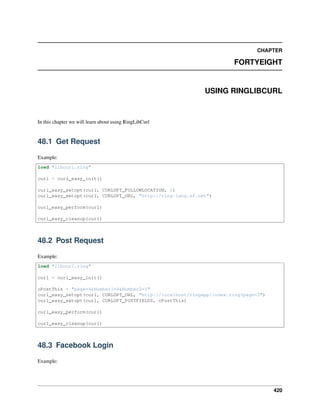 CHAPTER
FORTYEIGHT
USING RINGLIBCURL
In this chapter we will learn about using RingLibCurl
48.1 Get Request
Example:
load "libcurl.ring"
curl = curl_easy_init()
curl_easy_setopt(curl, CURLOPT_FOLLOWLOCATION, 1)
curl_easy_setopt(curl, CURLOPT_URL, "http://ring-lang.sf.net")
curl_easy_perform(curl)
curl_easy_cleanup(curl)
48.2 Post Request
Example:
load "libcurl.ring"
curl = curl_easy_init()
cPostThis = "page=4&Number1=4&Number2=5"
curl_easy_setopt(curl, CURLOPT_URL, "http://localhost/ringapp/index.ring?page=3")
curl_easy_setopt(curl, CURLOPT_POSTFIELDS, cPostThis)
curl_easy_perform(curl)
curl_easy_cleanup(curl)
48.3 Facebook Login
Example:
420
 