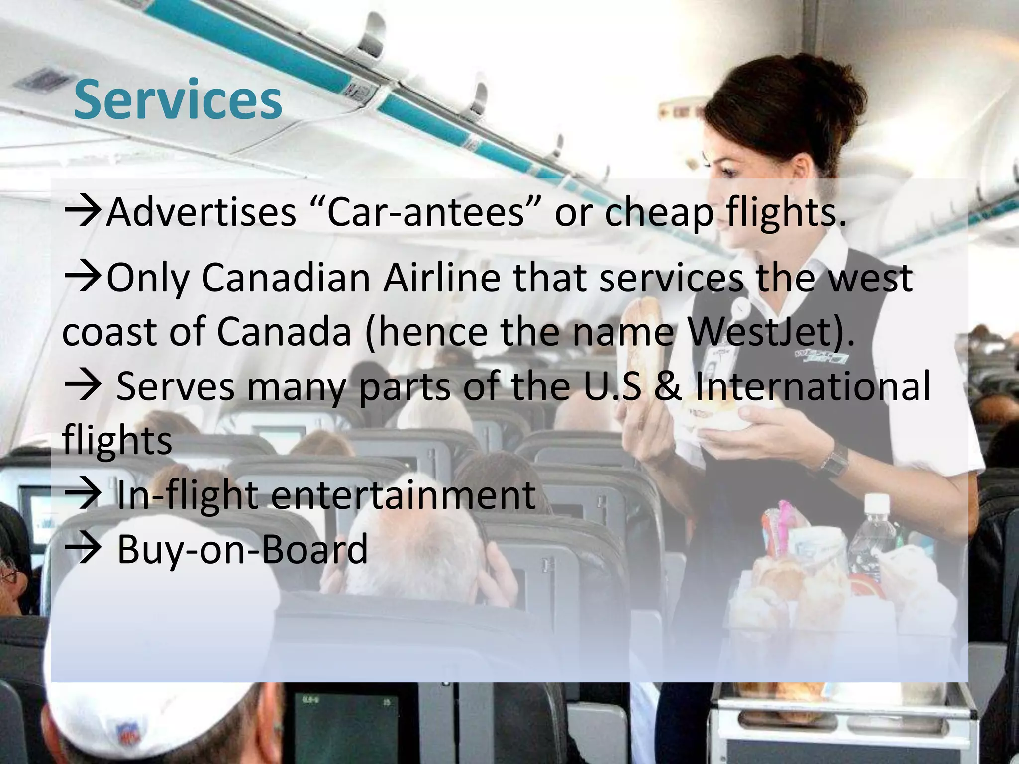 Services
Advertises “Car-antees” or cheap flights.
Only Canadian Airline that services the west
coast of Canada (hence the name WestJet).
 Serves many parts of the U.S & International
flights
 In-flight entertainment
 Buy-on-Board
 