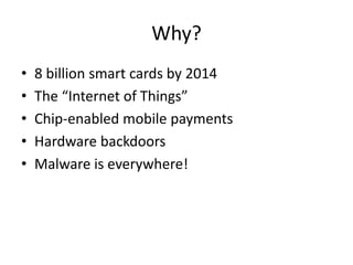 Why?
•
•
•
•
•

8 billion smart cards by 2014
The “Internet of Things”
Chip-enabled mobile payments
Hardware backdoors
Malware is everywhere!

 