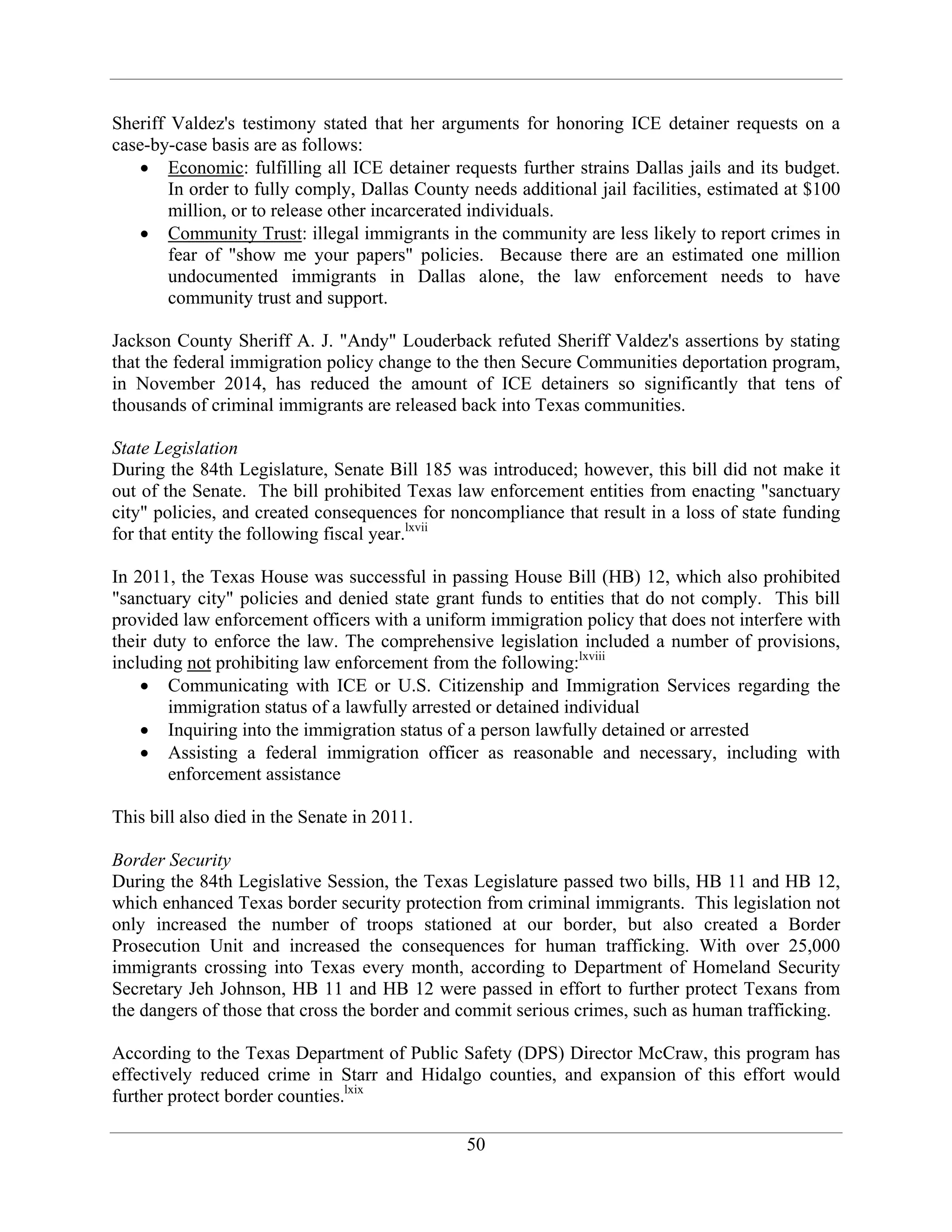 50
Sheriff Valdez's testimony stated that her arguments for honoring ICE detainer requests on a
case-by-case basis are as follows:
Economic: fulfilling all ICE detainer requests further strains Dallas jails and its budget.
In order to fully comply, Dallas County needs additional jail facilities, estimated at $100
million, or to release other incarcerated individuals.
Community Trust: illegal immigrants in the community are less likely to report crimes in
fear of "show me your papers" policies. Because there are an estimated one million
undocumented immigrants in Dallas alone, the law enforcement needs to have
community trust and support.
Jackson County Sheriff A. J. "Andy" Louderback refuted Sheriff Valdez's assertions by stating
that the federal immigration policy change to the then Secure Communities deportation program,
in November 2014, has reduced the amount of ICE detainers so significantly that tens of
thousands of criminal immigrants are released back into Texas communities.
State Legislation
During the 84th Legislature, Senate Bill 185 was introduced; however, this bill did not make it
out of the Senate. The bill prohibited Texas law enforcement entities from enacting "sanctuary
city" policies, and created consequences for noncompliance that result in a loss of state funding
for that entity the following fiscal year.lxvii
In 2011, the Texas House was successful in passing House Bill (HB) 12, which also prohibited
"sanctuary city" policies and denied state grant funds to entities that do not comply. This bill
provided law enforcement officers with a uniform immigration policy that does not interfere with
their duty to enforce the law. The comprehensive legislation included a number of provisions,
including not prohibiting law enforcement from the following:lxviii
Communicating with ICE or U.S. Citizenship and Immigration Services regarding the
immigration status of a lawfully arrested or detained individual
Inquiring into the immigration status of a person lawfully detained or arrested
Assisting a federal immigration officer as reasonable and necessary, including with
enforcement assistance
This bill also died in the Senate in 2011.
Border Security
During the 84th Legislative Session, the Texas Legislature passed two bills, HB 11 and HB 12,
which enhanced Texas border security protection from criminal immigrants. This legislation not
only increased the number of troops stationed at our border, but also created a Border
Prosecution Unit and increased the consequences for human trafficking. With over 25,000
immigrants crossing into Texas every month, according to Department of Homeland Security
Secretary Jeh Johnson, HB 11 and HB 12 were passed in effort to further protect Texans from
the dangers of those that cross the border and commit serious crimes, such as human trafficking.
According to the Texas Department of Public Safety (DPS) Director McCraw, this program has
effectively reduced crime in Starr and Hidalgo counties, and expansion of this effort would
further protect border counties.lxix
 