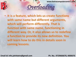 Overloading
• It is a feature, which lets us create functions
with same name but different arguments,
which will perform differently. That is
function with same name, functioning in
different way. Or, it also allows us to redefine
a function to provide its new definition. You
will learn how to do this in details soon in
coming lessons.
Email id: info.jatinbatra@gmail.com Ph. No.: 9729666670, 4000670
www.batracomputercentre.com
 