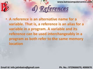 d) References
• A reference is an alternative name for a
variable. That is, a reference is an alias for a
variable in a program. A variable and its
reference can be used interchangeably in a
program as both refer to the same memory
location
Email id: info.jatinbatra@gmail.com Ph. No.: 9729666670, 4000670
www.batracomputercentre.com
 