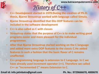 History of C++
• C++ Development started in 1979.During the creation of Ph.D.
thesis, Bjarne Stroustrup worked with language called Simula.
• Bjarne Stroustrup identified that this OOP features can be
included in the software development
• C++ is also called as C with classes
• Stroustrup states that the purpose of C++ is to make writing good
programs easier and more pleasant for the individual
programmer.
• After that Bjarne Stroustrup started working on the C language
and added more extra OOP features to the classic C.He added
features in such a fashion that the basic flavor of C remains
unaffected.
• C++ programming language is extension to C Language. In C we
have already used increment operator (++). Therefore we called
C++ as “Incremented C” means Extension to C.
Email id: info.jatinbatra@gmail.com Ph. No.: 9729666670, 4000670
www.batracomputercentre.com
 