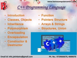 C++ Programming Language
• Introduction
• Classes, Objects
• Inheritance
• Polymorphism
• Overloading
• Encapsulation
• Constructor &
Destructor
• Function
• Pointers Structure
• Arrays & Strings
• Structures, Union
Email id: info.jatinbatra@gmail.com Ph. No.: 9729666670, 4000670
www.batracomputercentre.com
 