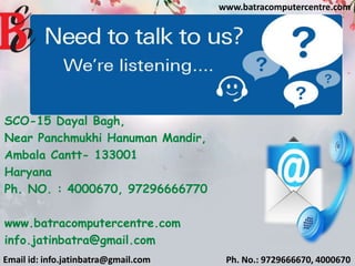 Email id: info.jatinbatra@gmail.com Ph. No.: 9729666670, 4000670
www.batracomputercentre.com
SCO-15 Dayal Bagh,
Near Panchmukhi Hanuman Mandir,
Ambala Cantt- 133001
Haryana
Ph. NO. : 4000670, 97296666770
www.batracomputercentre.com
info.jatinbatra@gmail.com
 