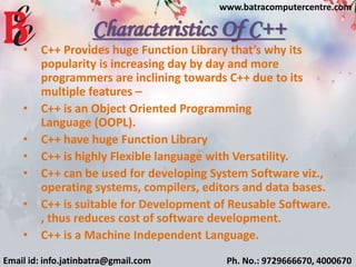 Characteristics Of C++
• C++ Provides huge Function Library that’s why its
popularity is increasing day by day and more
programmers are inclining towards C++ due to its
multiple features –
• C++ is an Object Oriented Programming
Language (OOPL).
• C++ have huge Function Library
• C++ is highly Flexible language with Versatility.
• C++ can be used for developing System Software viz.,
operating systems, compilers, editors and data bases.
• C++ is suitable for Development of Reusable Software.
, thus reduces cost of software development.
• C++ is a Machine Independent Language.
Email id: info.jatinbatra@gmail.com Ph. No.: 9729666670, 4000670
www.batracomputercentre.com
 