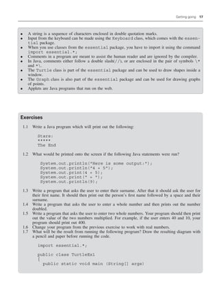 Getting going 17
• A string is a sequence of characters enclosed in double quotation marks.
• Input from the keyboard can be made using the Keyboard class, which comes with the essen-
tial package.
• When you use classes from the essential package, you have to import it using the command
import essential.*;
• Comments in a program are meant to assist the human reader and are ignored by the compiler.
• In Java, comments either follow a double slash(//), or are enclosed in the pair of symbols *
and *.
• The Turtle class is part of the essential package and can be used to draw shapes inside a
window.
• The Graph class is also part of the essential package and can be used for drawing graphs
of points.
• Applets are Java programs that run on the web.
Exercises
1.1 Write a Java program which will print out the following:
Stars:
*****
The End
1.2 What would be printed onto the screen if the following Java statements were run?
System.out.println(Here is some output:);
System.out.println(4 + 5);
System.out.print(4 + 5);
System.out.print( = );
System.out.println(9);
1.3 Write a program that asks the user to enter their surname. After that it should ask the user for
their first name. It should then print out the person’s first name followed by a space and their
surname.
1.4 Write a program that asks the user to enter a whole number and then prints out the number
doubled.
1.5 Write a program that asks the user to enter two whole numbers. Your program should then print
out the value of the two numbers multiplied. For example, if the user enters 40 and 10, your
program should print out 400.
1.6 Change your program from the previous exercise to work with real numbers.
1.7 What will be the result from running the following program? Draw the resulting diagram with
a pencil and paper before running the code.
import essential.*;
public class TurtleEx1
{
public static void main (String[] args)
 