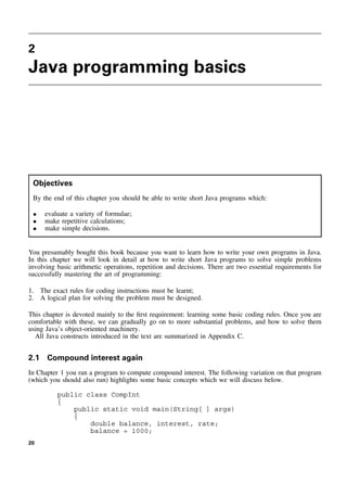 2
Java programming basics
Objectives
By the end of this chapter you should be able to write short Java programs which:
• evaluate a variety of formulae;
• make repetitive calculations;
• make simple decisions.
You presumably bought this book because you want to learn how to write your own programs in Java.
In this chapter we will look in detail at how to write short Java programs to solve simple problems
involving basic arithmetic operations, repetition and decisions. There are two essential requirements for
successfully mastering the art of programming:
1. The exact rules for coding instructions must be learnt;
2. A logical plan for solving the problem must be designed.
This chapter is devoted mainly to the first requirement: learning some basic coding rules. Once you are
comfortable with these, we can gradually go on to more substantial problems, and how to solve them
using Java’s object-oriented machinery.
All Java constructs introduced in the text are summarized in Appendix C.
2.1 Compound interest again
In Chapter 1 you ran a program to compute compound interest. The following variation on that program
(which you should also run) highlights some basic concepts which we will discuss below.
public class CompInt
{
public static void main(String[ ] args)
{
double balance, interest, rate;
balance = 1000;
20
 